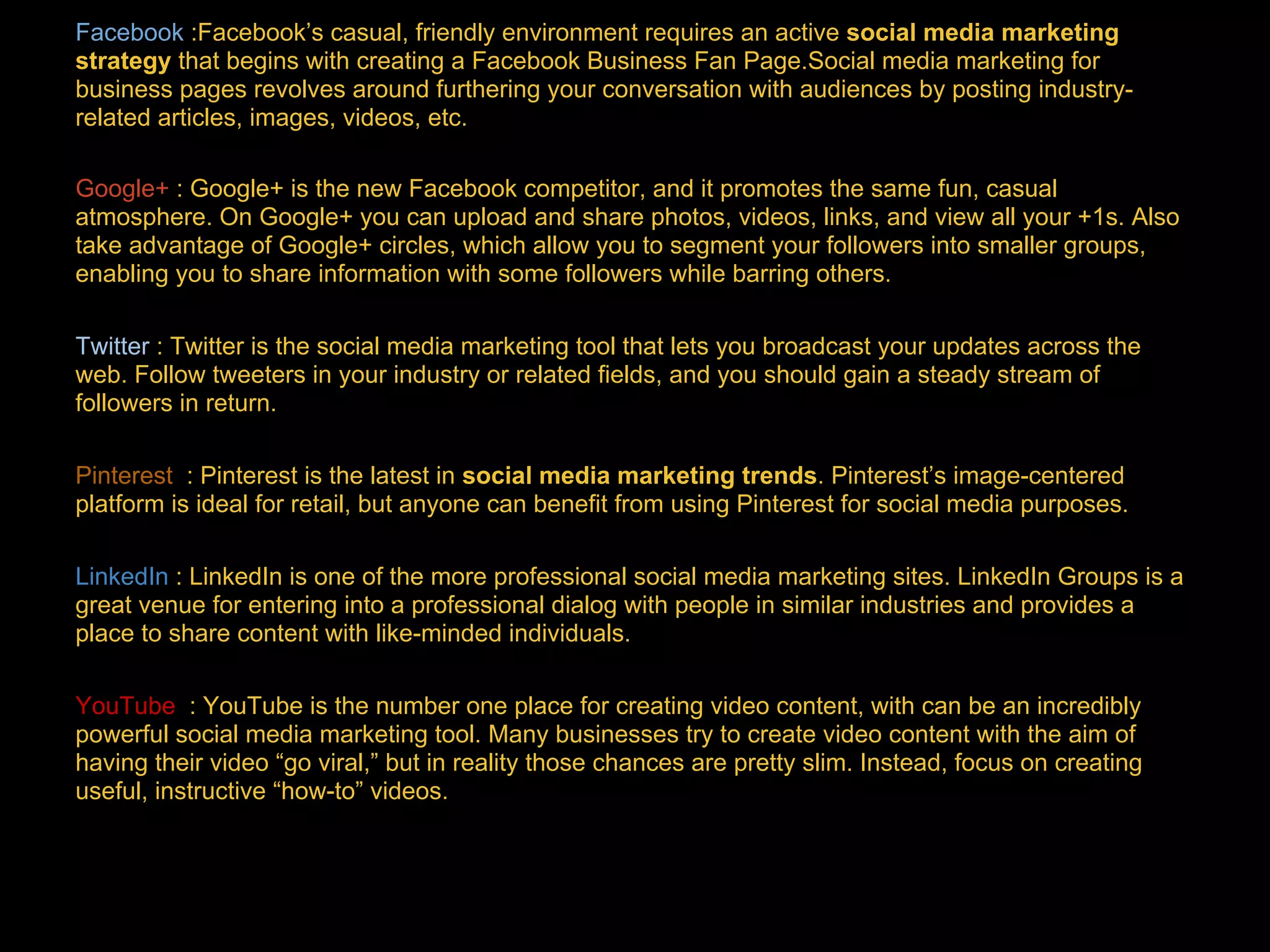Facebook :Facebook’s casual, friendly environment requires an active social media marketing
strategy that begins with creating a Facebook Business Fan Page.Social media marketing for
business pages revolves around furthering your conversation with audiences by posting industry-
related articles, images, videos, etc.
Google+ : Google+ is the new Facebook competitor, and it promotes the same fun, casual
atmosphere. On Google+ you can upload and share photos, videos, links, and view all your +1s. Also
take advantage of Google+ circles, which allow you to segment your followers into smaller groups,
enabling you to share information with some followers while barring others.
Twitter : Twitter is the social media marketing tool that lets you broadcast your updates across the
web. Follow tweeters in your industry or related fields, and you should gain a steady stream of
followers in return.
Pinterest
Pinterest : Pinterest is the latest in social media marketing trends. Pinterest’s image-centered
platform is ideal for retail, but anyone can benefit from using Pinterest for social media purposes.
LinkedIn
LinkedIn : LinkedIn is one of the more professional social media marketing sites. LinkedIn Groups is a
great venue for entering into a professional dialog with people in similar industries and provides a
place to share content with like-minded individuals.
YouTube : YouTube is the number one place for creating video content, with can be an incredibly
powerful social media marketing tool. Many businesses try to create video content with the aim of
having their video “go viral,” but in reality those chances are pretty slim. Instead, focus on creating
useful, instructive “how-to” videos.
 