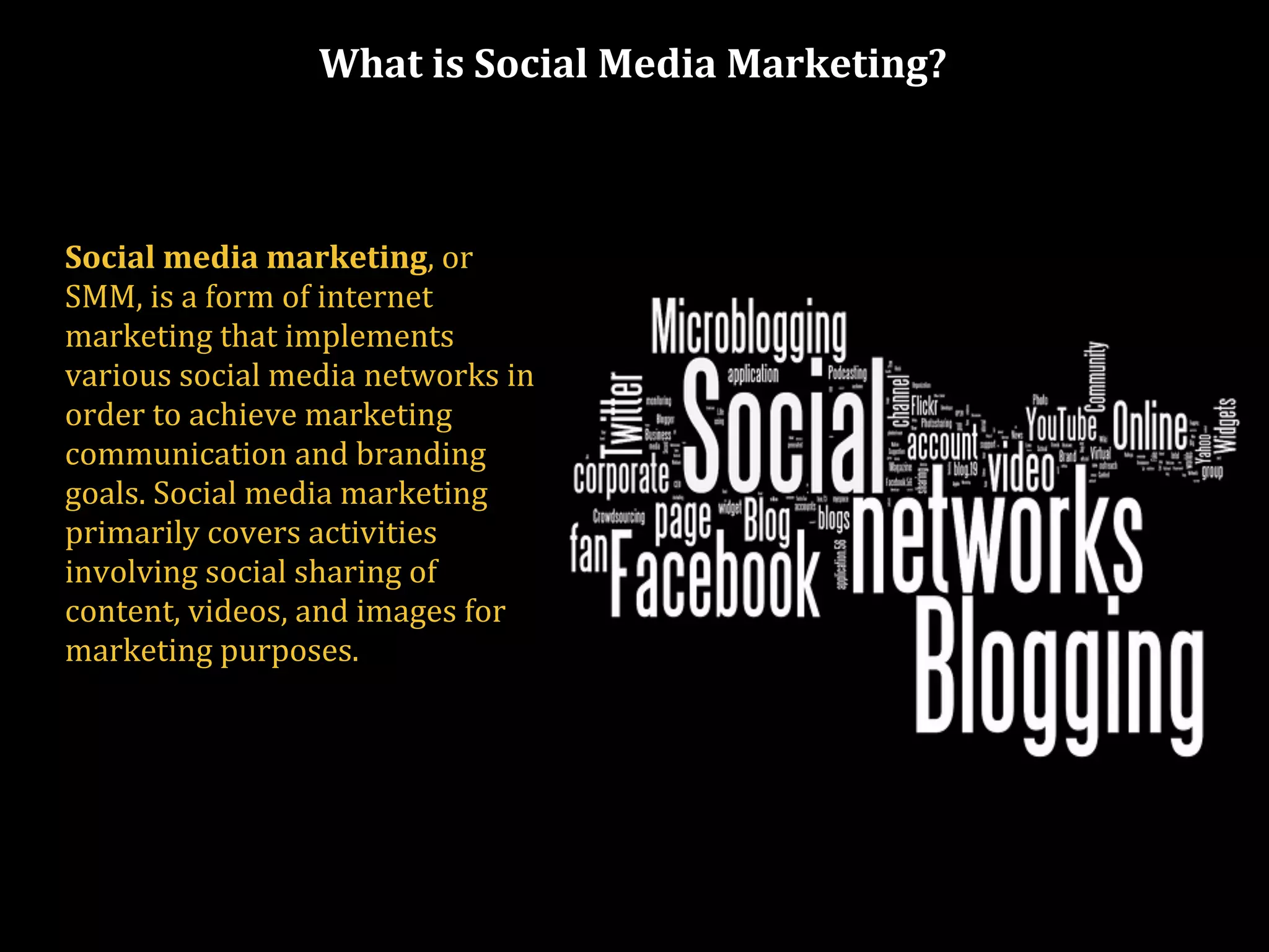 What is Social Media Marketing?
Social media marketing, or
SMM, is a form of internet
marketing that implements
various social media networks in
order to achieve marketing
communication and branding
goals. Social media marketing
primarily covers activities
involving social sharing of
content, videos, and images for
marketing purposes.
 