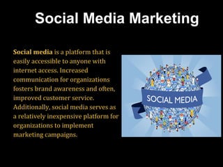 Social media is a platform that is
easily accessible to anyone with
internet access. Increased
communication for organizations
fosters brand awareness and often,
improved customer service.
Additionally, social media serves as
a relatively inexpensive platform for
organizations to implement
marketing campaigns.
Social Media Marketing
 