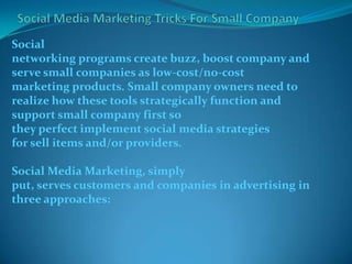 Social
networking programs create buzz, boost company and
serve small companies as low-cost/no-cost
marketing products. Small company owners need to
realize how these tools strategically function and
support small company first so
they perfect implement social media strategies
for sell items and/or providers.
Social Media Marketing, simply
put, serves customers and companies in advertising in
three approaches:
 