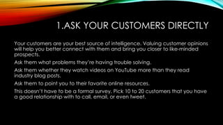 1.ASK YOUR CUSTOMERS DIRECTLY
Your customers are your best source of intelligence. Valuing customer opinions
will help you...