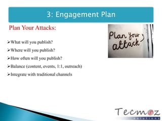 3: Engagement Plan 
Plan Your Attacks: 
What will you publish? 
Where will you publish? 
How often will you publish? 
Balance (content, events, 1:1, outreach) 
Integrate with traditional channels 
 