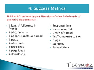 4: Success Metrics 
Build an ROI set based on your dimensions of value. Include a mix of 
qualitative and quantitative. 
 # fans, # followers, # 
friends 
 # of comments 
 # of participants on thread 
 # posts 
 # of embeds 
 # back links 
 # page loads 
 # downloads 
 Response time 
 Issues resolved 
 Depth of thread 
 Traffic increase to site 
 Diggs 
 Stumbles 
 Subscriptions 
 