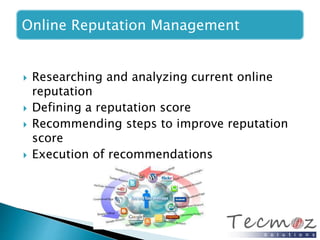 Online Reputation Management 
 Researching and analyzing current online 
reputation 
 Defining a reputation score 
 Recommending steps to improve reputation 
score 
 Execution of recommendations 
 