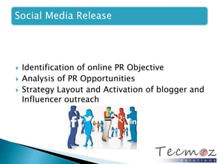 Social Media Release 
 Identification of online PR Objective 
 Analysis of PR Opportunities 
 Strategy Layout and Activation of blogger and 
Influencer outreach 
 