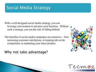 Social Media Strategy 
With a well-designed social media strategy, you can 
leverage conversation to advance your business. Without 
such a strategy, you run the risk of falling behind. 
The benefits of social media campaigns are extensive – from 
increasing customer satisfaction, to keeping tab on the 
competition, to marketing your latest product. 
Why not take advantage? 
 