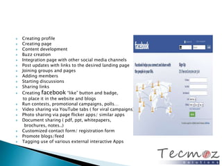  Creating profile 
 Creating page 
 Content development 
 Buzz creation 
 Integration page with other social media channels 
 Post updates with links to the desired landing page 
 Joining groups and pages 
 Adding members 
 Starting discussions 
 Sharing links 
 Creating facebook “like” button and badge, 
to place it in the website and blogs 
 Run contests, promotional campaigns, polls… 
 Video sharing via YouTube tabs ( for viral campaigns) 
 Photo sharing via page flicker apps/ similar apps 
 Document sharing ( pdf, ppt, whitepapers, 
brochures, notes..) 
 Customized contact form/ registration form 
 Promote blogs/feed 
 Tagging use of various external interactive Apps 
 
