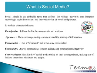 What is Social Media? 
Social Media is an umbrella term that defines the various activities that integrate 
technology, social interaction, and the construction of words and pictures. 
Its various characteristics are: 
Participation : It blurs the line between media and audience 
Openness : They encourage voting, comments and the sharing of information. 
Conversation : Not a “broadcast” but a two-way conversation 
Community : Allows communities to form quickly and communicate effectively 
Connectedness: Most kinds of social media thrive on their connectedness, making use of 
links to other sites, resources and people. 
 