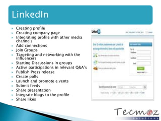 LinkedIn 
 Creating profile 
 Creating company page 
 Integrating profile with other media 
channels 
 Add connections 
 Join Groups 
 Targeting and networking with the 
influencers 
 Starting Discussions in groups 
 Active participations in relevant Q&A’s 
 Publish Press release 
 Create polls 
 Launch and promote e vents 
 Submit feeds 
 Share presentation 
 Integrate blogs to the profile 
 Share likes 
 
