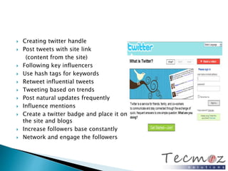  Creating twitter handle 
 Post tweets with site link 
(content from the site) 
 Following key influencers 
 Use hash tags for keywords 
 Retweet influential tweets 
 Tweeting based on trends 
 Post natural updates frequently 
 Influence mentions 
 Create a twitter badge and place it on 
the site and blogs 
 Increase followers base constantly 
 Network and engage the followers 
 