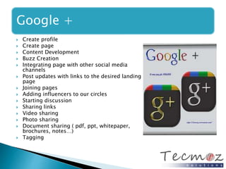 Google + 
 Create profile 
 Create page 
 Content Development 
 Buzz Creation 
 Integrating page with other social media 
channels 
 Post updates with links to the desired landing 
page 
 Joining pages 
 Adding influencers to our circles 
 Starting discussion 
 Sharing links 
 Video sharing 
 Photo sharing 
 Document sharing ( pdf, ppt, whitepaper, 
brochures, notes…) 
 Tagging 
 