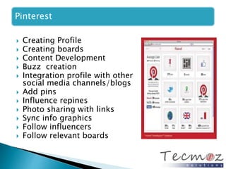 Pinterest 
 Creating Profile 
 Creating boards 
 Content Development 
 Buzz creation 
 Integration profile with other 
social media channels/blogs 
 Add pins 
 Influence repines 
 Photo sharing with links 
 Sync info graphics 
 Follow influencers 
 Follow relevant boards 
 