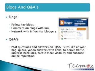 Blogs And Q&A’s 
 Blogs 
◦ Follow key blogs 
◦ Comment on blogs with link 
◦ Network with influential bloggers 
 Q&A’s 
◦ Post questions and answers on Q&A sites like answer, 
bag, quora, yahoo answers with links, to derive traffic, 
increase backlinks, create more visibility and enhance 
online reputation 
 