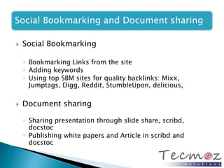 Social Bookmarking and Document sharing 
 Social Bookmarking 
◦ Bookmarking Links from the site 
◦ Adding keywords 
◦ Using top SBM sites for quality backlinks: Mixx, 
Jumptags, Digg, Reddit, StumbleUpon, delicious, 
 Document sharing 
◦ Sharing presentation through slide share, scribd, 
docstoc 
◦ Publishing white papers and Article in scribd and 
docstoc 
 