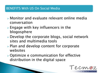 BENEFITS With US On Social Media 
 Monitor and evaluate relevant online media 
conversation 
 Engage with key influencers in the 
blogosphere 
 Develop the corporate blogs, social network 
sites and multimedia tools 
 Plan and develop content for corporate 
websites 
 Optimize e communication for effective 
distribution in the digital space 
 