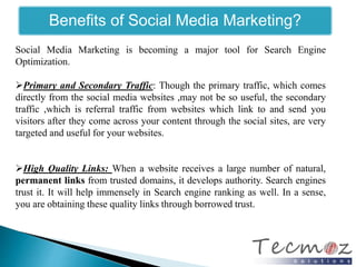 Benefits of Social Media Marketing? 
Social Media Marketing is becoming a major tool for Search Engine 
Optimization. 
Primary and Secondary Traffic: Though the primary traffic, which comes 
directly from the social media websites ,may not be so useful, the secondary 
traffic ,which is referral traffic from websites which link to and send you 
visitors after they come across your content through the social sites, are very 
targeted and useful for your websites. 
High Quality Links: When a website receives a large number of natural, 
permanent links from trusted domains, it develops authority. Search engines 
trust it. It will help immensely in Search engine ranking as well. In a sense, 
you are obtaining these quality links through borrowed trust. 
 