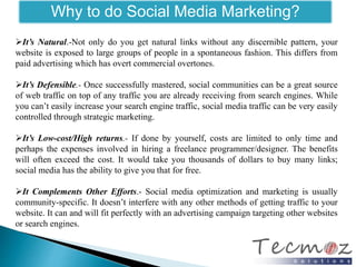 Why to do Social Media Marketing? 
It’s Natural.-Not only do you get natural links without any discernible pattern, your 
website is exposed to large groups of people in a spontaneous fashion. This differs from 
paid advertising which has overt commercial overtones. 
It’s Defensible.- Once successfully mastered, social communities can be a great source 
of web traffic on top of any traffic you are already receiving from search engines. While 
you can’t easily increase your search engine traffic, social media traffic can be very easily 
controlled through strategic marketing. 
It’s Low-cost/High returns.- If done by yourself, costs are limited to only time and 
perhaps the expenses involved in hiring a freelance programmer/designer. The benefits 
will often exceed the cost. It would take you thousands of dollars to buy many links; 
social media has the ability to give you that for free. 
It Complements Other Efforts.- Social media optimization and marketing is usually 
community-specific. It doesn’t interfere with any other methods of getting traffic to your 
website. It can and will fit perfectly with an advertising campaign targeting other websites 
or search engines. 
 