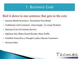 1: Business Goal 
Boil it down to one sentence that gets to the core 
 Increase Brand Awareness , Personalize Your Brand 
 Collaborate with Customers , Gain Insight , Co-create Products 
 Decrease Cost of Customer Service 
 Optimize Site, Better Search Results, More Traffic 
 Establish Yourself as a Thought Leader, Educate Customers 
 Increase Sales 
 