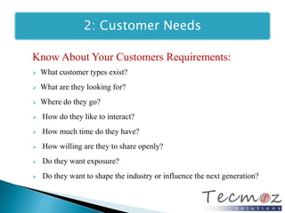 2: Customer Needs 
Know About Your Customers Requirements: 
 What customer types exist? 
 What are they looking for? 
 Where do they go? 
 How do they like to interact? 
 How much time do they have? 
 How willing are they to share openly? 
 Do they want exposure? 
 Do they want to shape the industry or influence the next generation? 
 