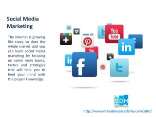 The internet is growing
like crazy, so does the
whole market and you
can learn social media
marketing by focusing
on some main topics,
tactics and strategies
that will help you to
feed your mind with
the proper knowledge.
Social Media
Marketing
http://www.mayabiousacademy.com/sdm/
 