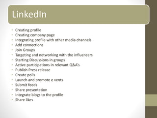 LinkedIn
• Creating profile
• Creating company page
• Integrating profile with other media channels
• Add connections
• Join Groups
• Targeting and networking with the influencers
• Starting Discussions in groups
• Active participations in relevant Q&A’s
• Publish Press release
• Create polls
• Launch and promote e vents
• Submit feeds
• Share presentation
• Integrate blogs to the profile
• Share likes
 