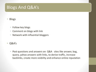 Blogs And Q&A’s
• Blogs
• Follow key blogs
• Comment on blogs with link
• Network with influential bloggers
• Q&A’s
• Post questions and answers on Q&A sites like answer, bag,
quora, yahoo answers with links, to derive traffic, increase
backlinks, create more visibility and enhance online reputation
 