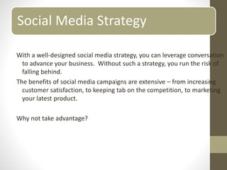 Social Media Strategy
With a well-designed social media strategy, you can leverage conversation
to advance your business. Without such a strategy, you run the risk of
falling behind.
The benefits of social media campaigns are extensive – from increasing
customer satisfaction, to keeping tab on the competition, to marketing
your latest product.
Why not take advantage?
 