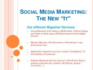 SOCIAL MEDIA MARKETING:
THE NEW “IT”
Our different Migration Services:
1. Cloud Migration with Node.js, MEAN stack, Python Django
and Ruby on Rails apps (AWS/Rackspace/Linode/Digital
Ocean).
2. Migrate Magento, WooCommerce, Prestashop or any
Ecommerce site.
3. Application migration such as: Laravel, CodeIgniter, Yii
and Symfony Framework.
4. Website Migration Service such as a WordPress blog or
startup corporate site (Joomla, WordPress, Drupal,
Concrete5 …).
 