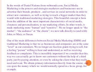 In the words of Daniel Nations from webtrends.com, Social Media
Marketing is the process and strategies marketers and businesses use to
advertise their brands, products , and services in social networks in order to
attract new customers, as well as trying to reach a bigger market than they
would with traditional marketing strategies. This beautiful concept is born
from the addition of the most important characteristics of social media,
closeness and personalization, to our marketing efforts. In other words, it
made marketing more “human” and “sensitive”. We no longer speak to “the
market”, “the audience” or “the clients”; we now talk directly to (and with)
John, or Mary, or Susan.
One of the main differences between Social Media Marketing (SMM) and
traditional Marketing is that we as businesses and companies are at the same
“level” as our customers. We no longer are faceless giants trying to sell, but
a feeling “person” willing to hear and understand, as well as receiving
feedback or complaints. This is incredibly important if we consider that this
way we can actually get to know our customers without the help of a third
party, just by paying attention, or even by asking the client what they really
need and want. We obtain primary information directly from the source, and
can spare the money which we would normally spend in a focus group, for
example.
 