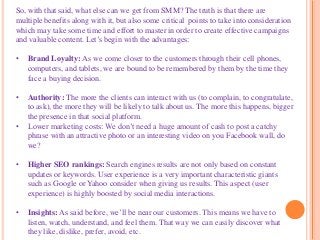 So, with that said, what else can we get from SMM? The truth is that there are
multiple benefits along with it, but also some critical points to take into consideration
which may take some time and effort to master in order to create effective campaigns
and valuable content. Let’s begin with the advantages:
• Brand Loyalty: As we come closer to the customers through their cell phones,
computers, and tablets, we are bound to be remembered by them by the time they
face a buying decision.
• Authority: The more the clients can interact with us (to complain, to congratulate,
to ask), the more they will be likely to talk about us. The more this happens, bigger
the presence in that social platform.
• Lower marketing costs: We don’t need a huge amount of cash to post a catchy
phrase with an attractive photo or an interesting video on you Facebook wall, do
we?
• Higher SEO rankings: Search engines results are not only based on constant
updates or keywords. User experience is a very important characteristic giants
such as Google or Yahoo consider when giving us results. This aspect (user
experience) is highly boosted by social media interactions.
• Insights: As said before, we’ll be near our customers. This means we have to
listen, watch, understand, and feel them. That way we can easily discover what
they like, dislike, prefer, avoid, etc.
 