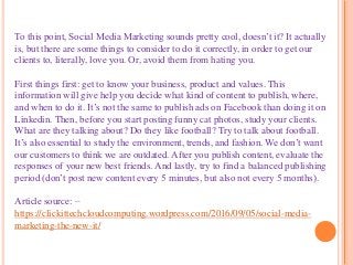 To this point, Social Media Marketing sounds pretty cool, doesn’t it? It actually
is, but there are some things to consider to do it correctly, in order to get our
clients to, literally, love you. Or, avoid them from hating you.
First things first: get to know your business, product and values. This
information will give help you decide what kind of content to publish, where,
and when to do it. It’s not the same to publish ads on Facebook than doing it on
Linkedin. Then, before you start posting funny cat photos, study your clients.
What are they talking about? Do they like football? Try to talk about football.
It’s also essential to study the environment, trends, and fashion. We don’t want
our customers to think we are outdated. After you publish content, evaluate the
responses of your new best friends. And lastly, try to find a balanced publishing
period (don’t post new content every 5 minutes, but also not every 5 months).
Article source: –
https://clickittechcloudcomputing.wordpress.com/2016/09/05/social-media-
marketing-the-new-it/
 