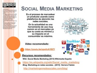 SOCIAL MEDIA MARKETING
Es el proceso de mercadear
un producto usando como
plataforma de atención las
redes sociales.
En la actualidad es una
herramienta de uso muy
común en el mercadeo ya
que su costo es mínimo y
su impacto en el
consumidor es máximo.
Video recomendado:
https://youtu.be/spailcA1BZY
https://es.wikipedia.org/wiki/Social_media_marketing
Recursos recomendados:
Wiki: Social Media Marketing (2015) Wikimedia España
Blog: Marketing en redes sociales . (2015) Herrero Fabián
http://marketingenredesociales.com/blog/
<a rel="license"
href="http://creativecommons.org/licen
ses/by-nc/4.0/"><img alt="Licencia de
Creative Commons" style="border-
width:0"
src="https://i.creativecommons.org/l/by
-nc/4.0/88x31.png" /></a><br /><span
xmlns:dct="http://purl.org/dc/terms/"
href="http://purl.org/dc/dcmitype/Intera
ctiveResource" property="dct:title"
rel="dct:type">Social Media
Marketing</span> by <span
xmlns:cc="http://creativecommons.org/
ns#"
property="cc:attributionName">Msc.
Javier Estrada</span> is licensed
under a <a rel="license"
href="http://creativecommons.org/licen
ses/by-nc/4.0/">Creative Commons
Reconocimiento-NoComercial 4.0
Internacional License</a>.
 