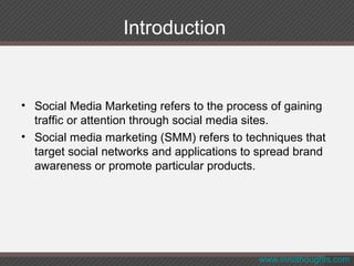 Introduction
• Social Media Marketing refers to the process of gaining
traffic or attention through social media sites.
• Social media marketing (SMM) refers to techniques that
target social networks and applications to spread brand
awareness or promote particular products.
www.innothoughts.com
 