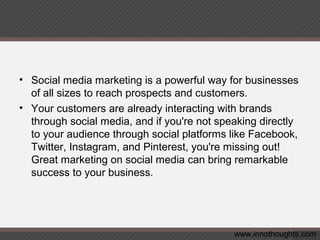 • Social media marketing is a powerful way for businesses
of all sizes to reach prospects and customers.
• Your customers are already interacting with brands
through social media, and if you're not speaking directly
to your audience through social platforms like Facebook,
Twitter, Instagram, and Pinterest, you're missing out!
Great marketing on social media can bring remarkable
success to your business.
www.innothoughts.com
 