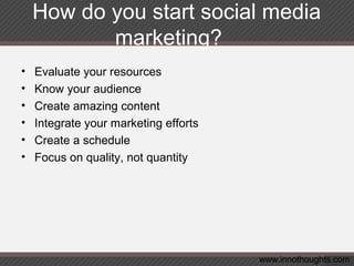 How do you start social media
marketing?
• Evaluate your resources
• Know your audience
• Create amazing content
• Integrate your marketing efforts
• Create a schedule
• Focus on quality, not quantity
www.innothoughts.com
 