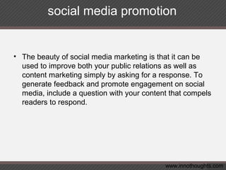 social media promotion
• The beauty of social media marketing is that it can be
used to improve both your public relations as well as
content marketing simply by asking for a response. To
generate feedback and promote engagement on social
media, include a question with your content that compels
readers to respond.
www.innothoughts.com
 