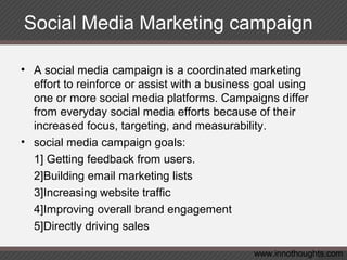 Social Media Marketing campaign
• A social media campaign is a coordinated marketing
effort to reinforce or assist with a business goal using
one or more social media platforms. Campaigns differ
from everyday social media efforts because of their
increased focus, targeting, and measurability.
• social media campaign goals:
1] Getting feedback from users.
2]Building email marketing lists
3]Increasing website traffic
4]Improving overall brand engagement
5]Directly driving sales
www.innothoughts.com
 