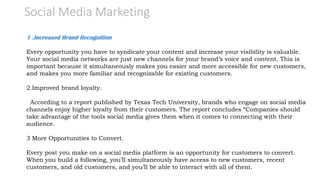 Social Media Marketing
1 .Increased Brand Recognition
Every opportunity you have to syndicate your content and increase your visibility is valuable.
Your social media networks are just new channels for your brand’s voice and content. This is
important because it simultaneously makes you easier and more accessible for new customers,
and makes you more familiar and recognizable for existing customers.
2.Improved brand loyalty.
According to a report published by Texas Tech University, brands who engage on social media
channels enjoy higher loyalty from their customers. The report concludes “Companies should
take advantage of the tools social media gives them when it comes to connecting with their
audience.
3 More Opportunities to Convert.
Every post you make on a social media platform is an opportunity for customers to convert.
When you build a following, you’ll simultaneously have access to new customers, recent
customers, and old customers, and you’ll be able to interact with all of them.
 