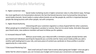 Social Media Marketing
4 . Higher conversion rates.
Social media marketing results in higher conversion rates in a few distinct ways. Perhaps
the most significant is its humanization element; the fact that brands become more humanized by interacting in
social media channels. Social media is a place where brands can act like people do, and this is important because
people like doing business with other people; not with companies.
5 . Higher Brand Authority.
Interacting with your customers regularly is a show of good faith for other customers.
When people go to compliment or brag about a product or service, they turn to social media. And when they post
your brand name, new audience members will want to follow you for updates.
6. Increased Inbound Traffic
Without social media, your inbound traffic is limited to people already familiar with
your brand and individuals searching for keywords you currently rank for. Every social media profile you add is
another path leading back to your site, and every piece of content you syndicate on those profiles is another
opportunity for a new visitor.
7.Decreased Marketing Cost
Start small and you’ll never have to worry about going over budget—once you get a
better feel for what to expect, you can increase your budget and increase your conversions correspondingly.
 