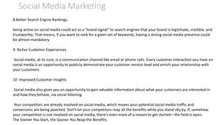 Social Media Marketing
8.Better Search Engine Rankings.
being active on social media could act as a “brand signal” to search engines that your brand is legitimate, credible, and
trustworthy. That means, if you want to rank for a given set of keywords, having a strong social media presence could
be almost mandatory.
9. Richer Customer Experiences.
Social media, at its core, is a communication channel like email or phone calls. Every customer interaction you have on
social media is an opportunity to publicly demonstrate your customer service level and enrich your relationship with
your customers.
10 Improved Customer Insights
Social media also gives you an opportunity to gain valuable information about what your customers are interested in
and how they behave, via social listening.
Your competitors are already involved on social media, which means your potential social media traffic and
conversions are being poached. Don’t let your competitors reap all the benefits while you stand idly by. If, somehow,
your competition is not involved on social media, there’s even more of a reason to get started—the field is open.
The Sooner You Start, the Sooner You Reap the Benefits.
 