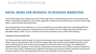 Social Media Marketing
SOCIAL MEDIA FOR BUSINESS TO BUSINESS MARKETING
Social media usage creates opportunity, social media usage helps in understanding customers, social media usage
helps in relationship management, social media usage aids in relationship sales performance and social media usage
helps in outcome based sales performance.
Thus taking all these into consideration, it can be concluded that social media usage helps in developing B2B sales.
With over 955 million active users, Facebook tops the social media in terms of usage and number of active users
(Mashable website, 2013). Thus it is important to know how Facebook can be used for B2B marketing.
FACEBOOK FOR B2B MARKETING
The following things need to be kept in mind while promoting business through Facebook: (1) The utmost important
thing is to get as many people to ‘like’ the official company page. Also contents must be added frequently so that
users constantly get the news of the company through the news feed on their home page. This will keep them
updated about what is going on in the company. (2) Secondly communicate to the customers visually as opposed to
text only communication. Facebook uses an algorithm which gives more priority to videos and photos than text and
increases visibility of news item proportional to the number of people commenting or liking
·
 
