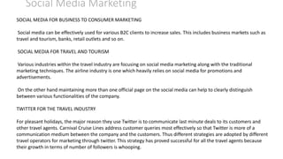 Social Media Marketing
SOCIAL MEDIA FOR BUSINESS TO CONSUMER MARKETING
Social media can be effectively used for various B2C clients to increase sales. This includes business markets such as
travel and tourism, banks, retail outlets and so on.
SOCIAL MEDIA FOR TRAVEL AND TOURISM
Various industries within the travel industry are focusing on social media marketing along with the traditional
marketing techniques. The airline industry is one which heavily relies on social media for promotions and
advertisements.
On the other hand maintaining more than one official page on the social media can help to clearly distinguish
between various functionalities of the company.
TWITTER FOR THE TRAVEL INDUSTRY
For pleasant holidays, the major reason they use Twitter is to communicate last minute deals to its customers and
other travel agents. Carnival Cruise Lines address customer queries most effectively so that Twitter is more of a
communication medium between the company and the customers. Thus different strategies are adopted by different
travel operators for marketing through twitter. This strategy has proved successful for all the travel agents because
their growth in terms of number of followers is whooping.
 