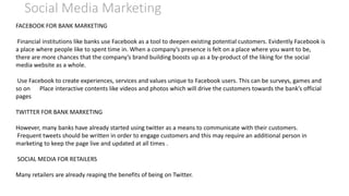 Social Media Marketing
FACEBOOK FOR BANK MARKETING
Financial institutions like banks use Facebook as a tool to deepen existing potential customers. Evidently Facebook is
a place where people like to spent time in. When a company’s presence is felt on a place where you want to be,
there are more chances that the company’s brand building boosts up as a by-product of the liking for the social
media website as a whole.
Use Facebook to create experiences, services and values unique to Facebook users. This can be surveys, games and
so on Place interactive contents like videos and photos which will drive the customers towards the bank’s official
pages
TWITTER FOR BANK MARKETING
However, many banks have already started using twitter as a means to communicate with their customers.
Frequent tweets should be written in order to engage customers and this may require an additional person in
marketing to keep the page live and updated at all times .
SOCIAL MEDIA FOR RETAILERS
Many retailers are already reaping the benefits of being on Twitter.
 