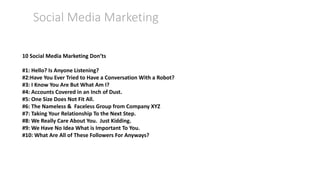 Social Media Marketing
10 Social Media Marketing Don’ts
#1: Hello? Is Anyone Listening?
#2:Have You Ever Tried to Have a Conversation With a Robot?
#3: I Know You Are But What Am I?
#4: Accounts Covered in an Inch of Dust.
#5: One Size Does Not Fit All.
#6: The Nameless & Faceless Group from Company XYZ
#7: Taking Your Relationship To the Next Step.
#8: We Really Care About You. Just Kidding.
#9: We Have No Idea What is Important To You.
#10: What Are All of These Followers For Anyways?
 