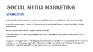 Social networks are communities of people who typically share a common behavior , idea interest ,activity .
A social networks indicates a graphs of relationship (social familiarities ) within a group of individuals ( people ,
organizations).
the most popular sites facebook , google+, twitter , likedin etc
In fact the usage of social media marketing sites has been so diverse that many people use it for more than just
entertainment
Today these websites provides a host of opportunities to its Users ranging from marketing their products increasing
awareness on social issue , sharing photos , video calls ,Joining groups and forms of interests promoting an idea ,
finding family roots finding a lost friend , gaming , entertainment application and so on .
 
