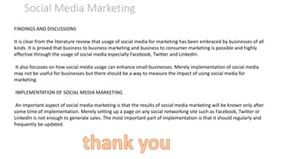 Social Media Marketing
FINDINGS AND DISCUSSIONS
It is clear from the literature review that usage of social media for marketing has been embraced by businesses of all
kinds. It is proved that business to business marketing and business to consumer marketing is possible and highly
effective through the usage of social media especially Facebook, Twitter and LinkedIn.
It also focusses on how social media usage can enhance small businesses. Merely implementation of social media
may not be useful for businesses but there should be a way to measure the impact of using social media for
marketing.
IMPLEMENTATION OF SOCIAL MEDIA MARKETING
An important aspect of social media marketing is that the results of social media marketing will be known only after
some time of implementation. Merely setting up a page on any social networking site such as Facebook, Twitter or
LinkedIn is not enough to generate sales. The most important part of implementation is that it should regularly and
frequently be updated.
 
