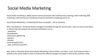 Social media marketing is widely used in various businesses like small business, banking, retail marketing, B2B
marketing, travel and tourism marketing, financial institutions marketing and so on.
Social Media Marketing is marketing that focus on people , not on products .
With the explosion of internet based messgaes trasmitted through the social media , they are now a main factor
in influencing many aspects of consumers behaviour such as
- awareness
-Consideration
-information gahthering
-opinions
-atitudes
-purchasing decisions
- post -purchase evauation.
Also, what is important about Social Media Marketing is that marketer can listen , track , and measure what is
shared on the social media in order to improve the offered messgae and adapt it more to the customer need
 