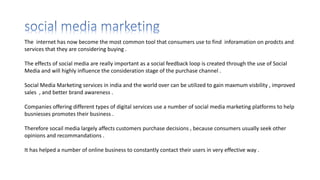 The internet has now become the most common tool that consumers use to find inforamation on prodcts and
services that they are considering buying .
The effects of social media are really important as a social feedback loop is created through the use of Social
Media and will highly influence the consideration stage of the purchase channel .
Social Media Marketing services in india and the world over can be utilized to gain maxmum visbility , improved
sales , and better brand awareness .
Companies offering different types of digital services use a number of social media marketing platforms to help
busniesses promotes their business .
Therefore socail media largely affects customers purchase decisions , because consumers usually seek other
opinions and recommandations .
It has helped a number of online business to constantly contact their users in very effective way .
 