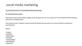 social media marketing
8 Essential Elements of a Social Media Marketing Strategy
#1: Identify Business Goals
Every piece of your social media strategy serves the goals you set. You simply can’t move forward without knowing
what you’re working toward.
Look closely at your company’s overall needs and decide how you want to use social media to contribute to
reaching them.
GOALS
1.TIMELY
2.SPECIFIC
3.REACHABLE
4.ETHICAL
5.MEASURABLE
6.ACHIEVABLE
7.REALISTIC
 