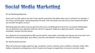 #2: Set Marketing Objectives
Goals aren’t terribly useful if you don’t have specific parameters that define when each is achieved. For example, if
one of your primary goals is generating leads and sales, how many leads and sales do you have to generate before
you consider that goal a success?
Marketing objectives define how you get from Point A (an unfulfilled goal) to Point B (a successfully fulfilled goal).
You can determine your objectives with the S-M-A-R-T approach: Make your objectives specific, measurable,
achievable, relevant and time-bound.
Your objective of increasing leads by 50% may be specific, measurable, achievable and relevant, but if you don’t set a
deadline for achieving the goal, your efforts, resources and attention may be pulled in other directions.
#3: Identify Ideal Customers
When you know your target audience’s age, occupation, income, interests, pains, problems, obstacles, habits, likes,
dislikes, motivations and objections, then it’s easier and cheaper to target them on social or any other media.
 
